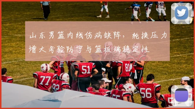 山东男篮内线伤病缺阵，轮换压力增大考验防守与篮板端稳定性