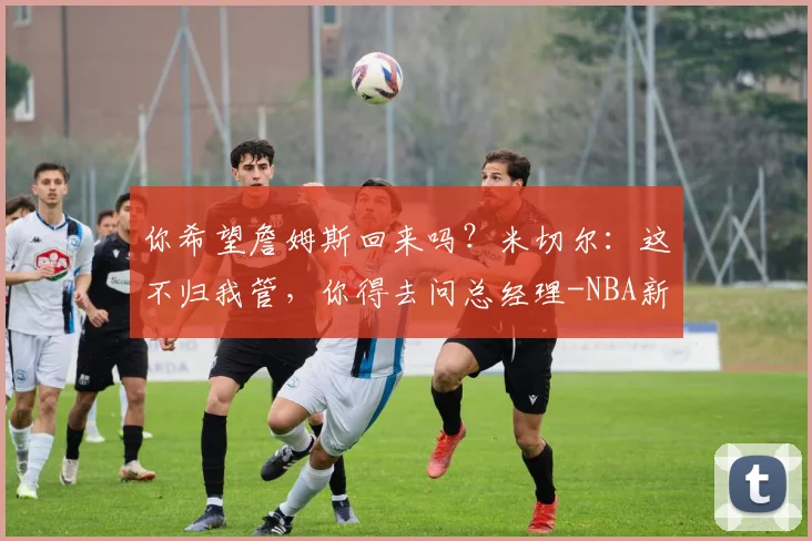你希望詹姆斯回来吗？米切尔：这不归我管，你得去问总经理-NBA新闻