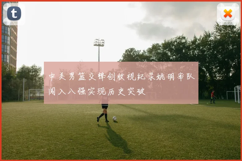 中美男篮交锋创收视纪录姚明率队闯入八强实现历史突破
