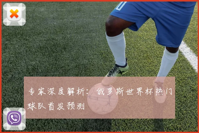 专家深度解析：俄罗斯世界杯热门球队首发预测