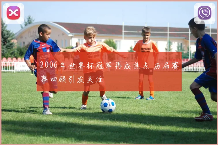 2006年世界杯冠军再成焦点 历届赛事回顾引发关注