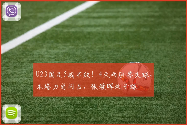 U23国足5战不败!4天两胜零失球,木塔力甫闪击,张瑷晖处子球