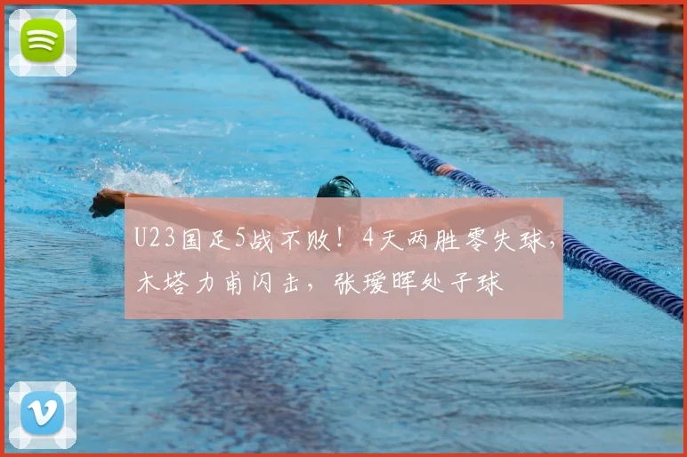 U23国足5战不败！4天两胜零失球，木塔力甫闪击，张瑷晖处子球