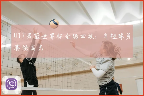U17男篮世界杯全场回放,年轻球员赛场高光