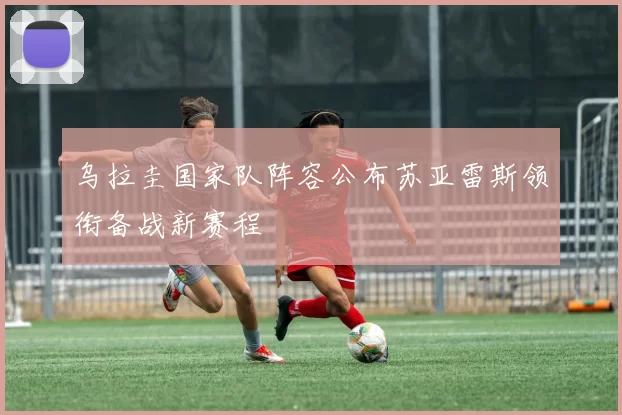 乌拉圭国家队阵容公布苏亚雷斯领衔备战新赛程