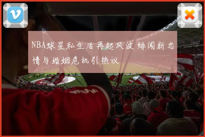 NBA球星私生活再起风波 绯闻新恋情与婚姻危机引热议