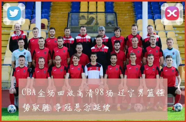 CBA全场回放高清98场 辽宁男篮强势取胜 争冠悬念延续