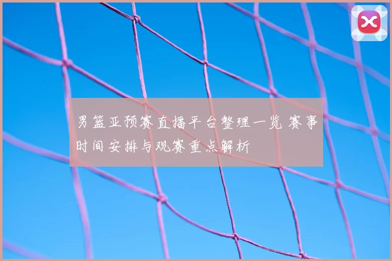男篮亚预赛直播平台整理一览 赛事时间安排与观赛重点解析