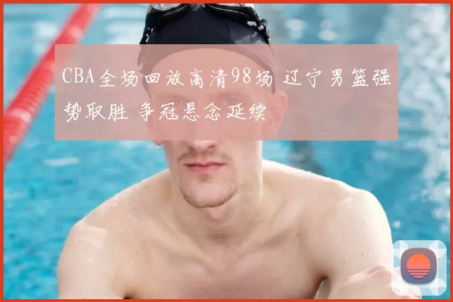 CBA全场回放高清98场 辽宁男篮强势取胜 争冠悬念延续