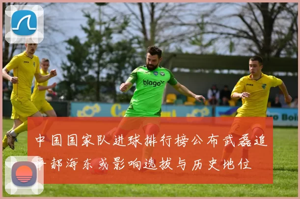中国国家队进球排行榜公布武磊追平郝海东或影响选拔与历史地位
