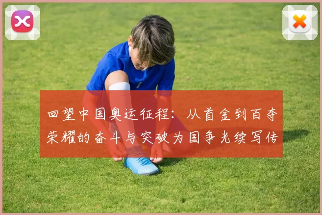 回望中国奥运征程：从首金到百夺荣耀的奋斗与突破为国争光续写传奇