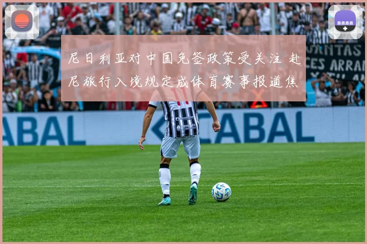 尼日利亚对中国免签政策受关注 赴尼旅行入境规定成体育赛事报道焦点