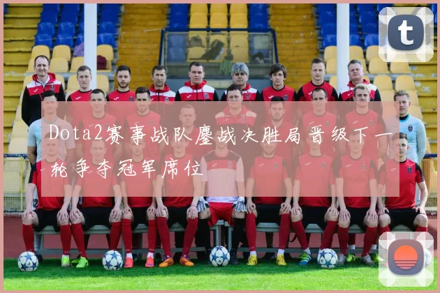 Dota2赛事战队鏖战决胜局晋级下一轮争夺冠军席位