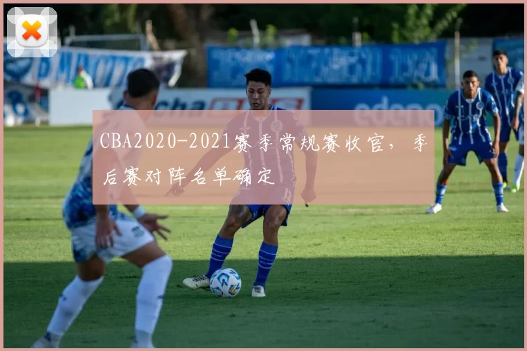 CBA2020-2021赛季常规赛收官,季后赛对阵名单确定