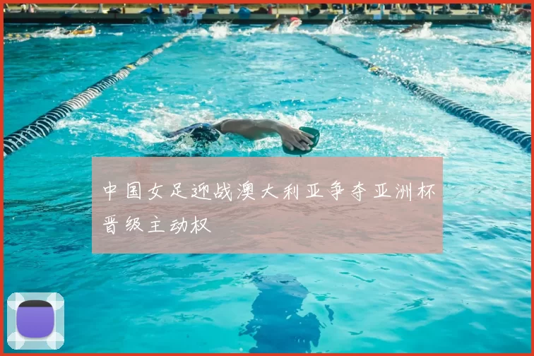 中国女足迎战澳大利亚争夺亚洲杯晋级主动权