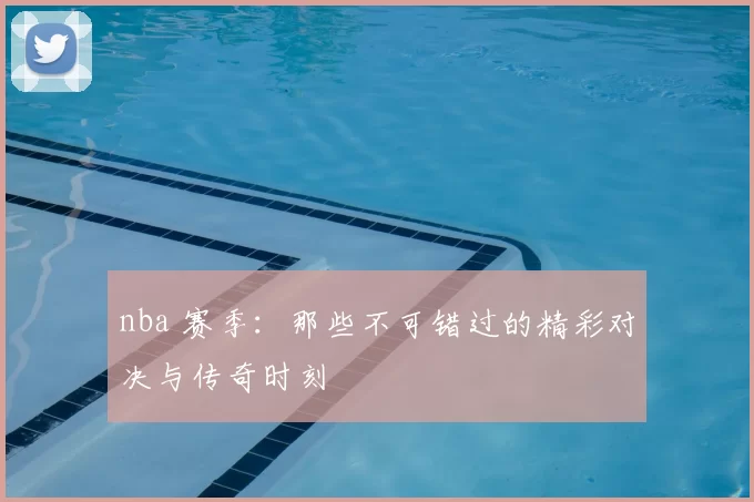 nba 赛季：那些不可错过的精彩对决与传奇时刻