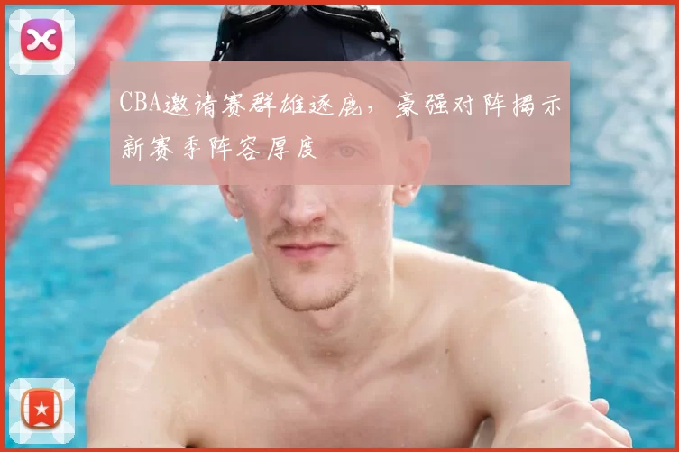 CBA邀请赛群雄逐鹿，豪强对阵揭示新赛季阵容厚度