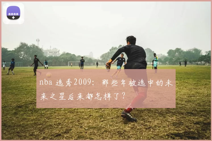 nba 选秀2009：那些年被选中的未来之星后来都怎样了？