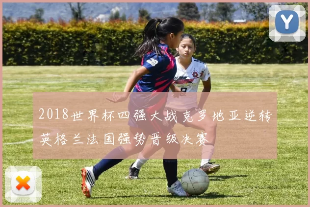 2018世界杯四强大战克罗地亚逆转英格兰法国强势晋级决赛