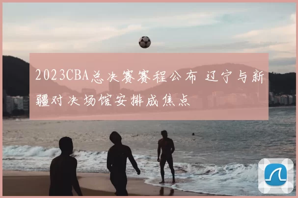 2023CBA总决赛赛程公布 辽宁与新疆对决场馆安排成焦点