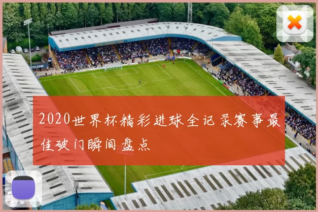 2020世界杯精彩进球全记录赛事最佳破门瞬间盘点
