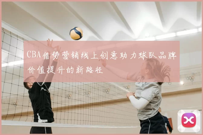 CBA借势营销线上创意助力球队品牌价值提升的新路径