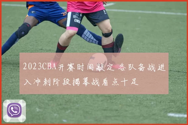 2023CBA开赛时间敲定 各队备战进入冲刺阶段揭幕战看点十足