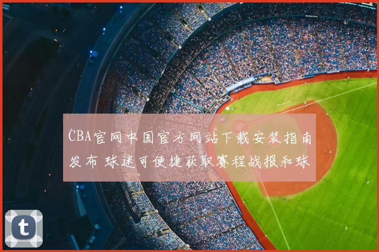 CBA官网中国官方网站下载安装指南发布 球迷可便捷获取赛程战报和球队资讯
