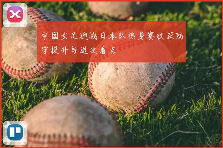 中国女足迎战日本队热身赛收获防守提升与进攻看点
