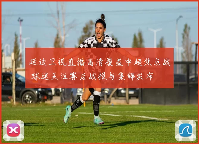 延边卫视直播高清覆盖中超焦点战 球迷关注赛后战报与集锦发布