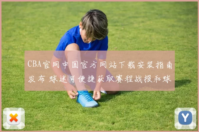 CBA官网中国官方网站下载安装指南发布 球迷可便捷获取赛程战报和球队资讯