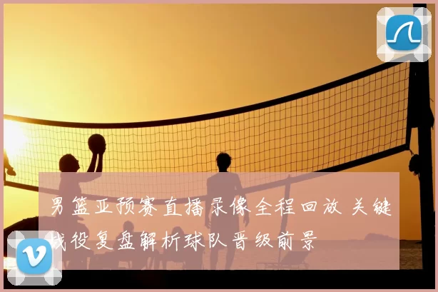 男篮亚预赛直播录像全程回放 关键战役复盘解析球队晋级前景