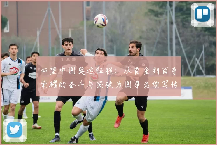 回望中国奥运征程:从首金到百夺荣耀的奋斗与突破为国争光续写传奇