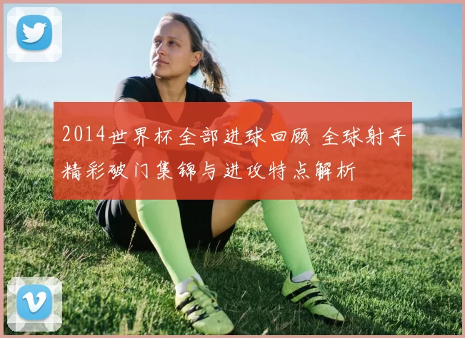 2014世界杯全部进球回顾 全球射手精彩破门集锦与进攻特点解析