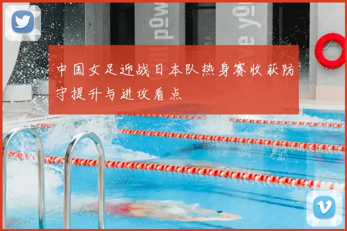 中国女足迎战日本队热身赛收获防守提升与进攻看点