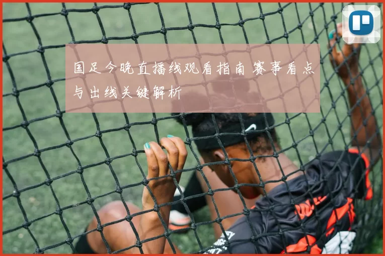 国足今晚直播线观看指南 赛事看点与出线关键解析