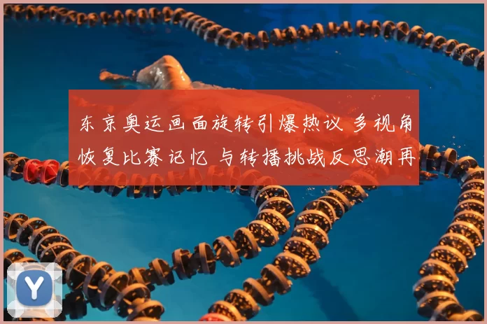 东京奥运画面旋转引爆热议 多视角恢复比赛记忆 与转播挑战反思潮再起
