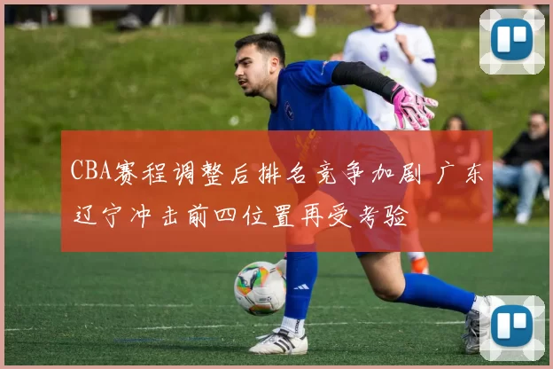 CBA赛程调整后排名竞争加剧 广东辽宁冲击前四位置再受考验