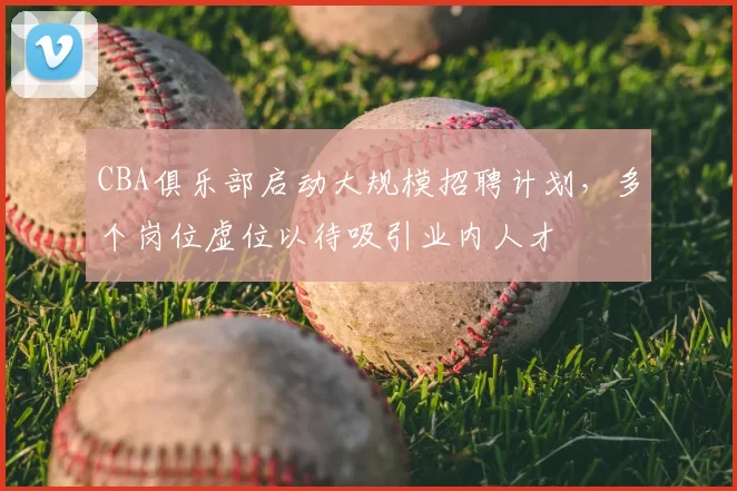 CBA俱乐部启动大规模招聘计划，多个岗位虚位以待吸引业内人才