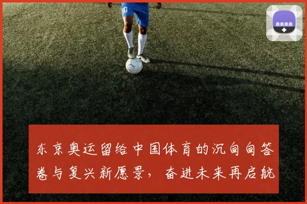东京奥运留给中国体育的沉甸甸答卷与复兴新愿景,奋进未来再启航