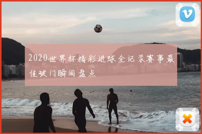 2020世界杯精彩进球全记录赛事最佳破门瞬间盘点