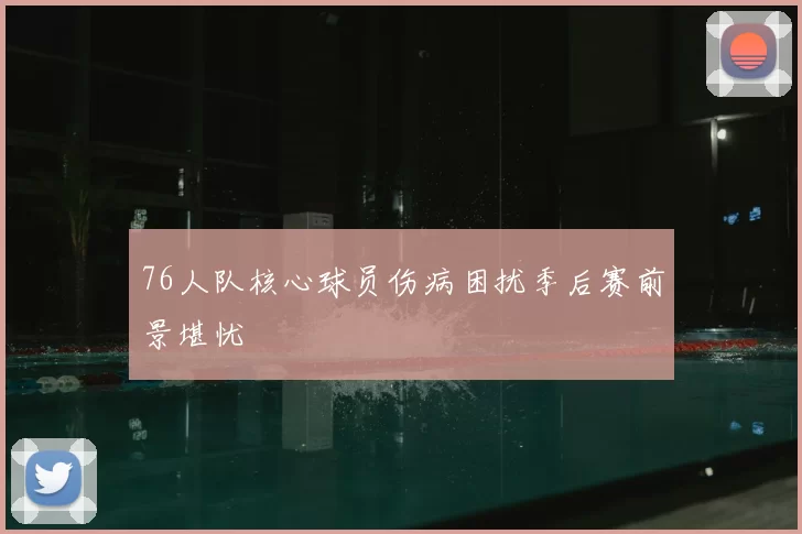 76人队核心球员伤病困扰季后赛前景堪忧