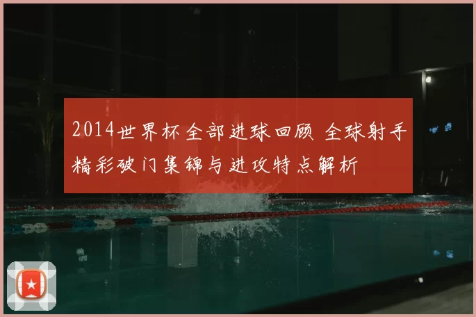 2014世界杯全部进球回顾 全球射手精彩破门集锦与进攻特点解析