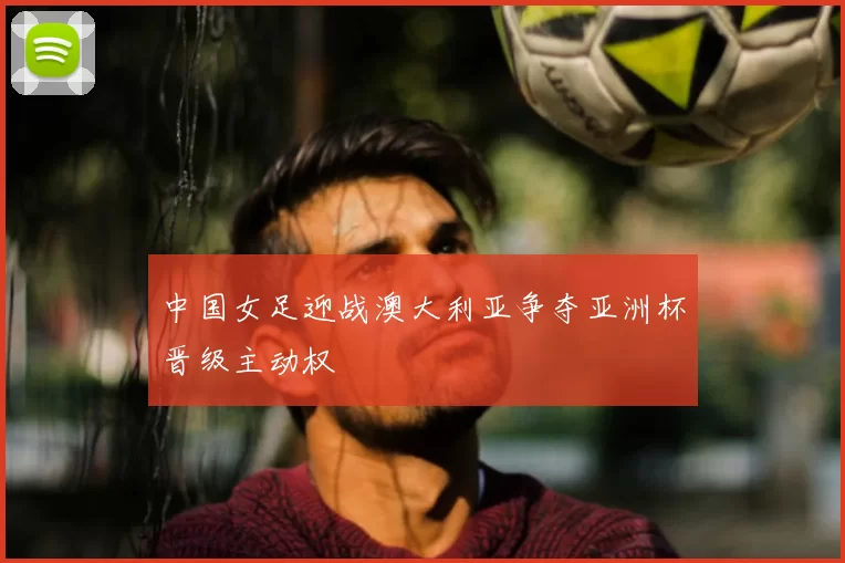 中国女足迎战澳大利亚争夺亚洲杯晋级主动权
