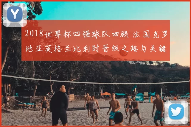 2018世界杯四强球队回顾 法国克罗地亚英格兰比利时晋级之路与关键战解析