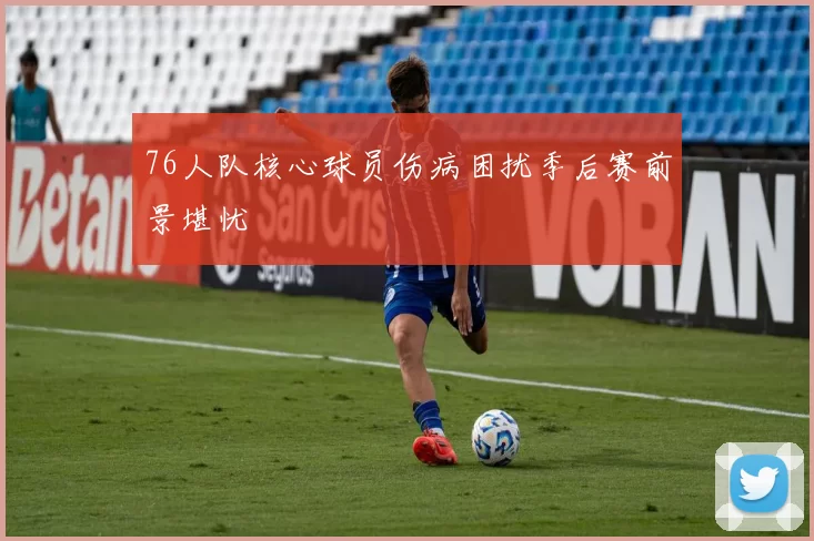 76人队核心球员伤病困扰季后赛前景堪忧