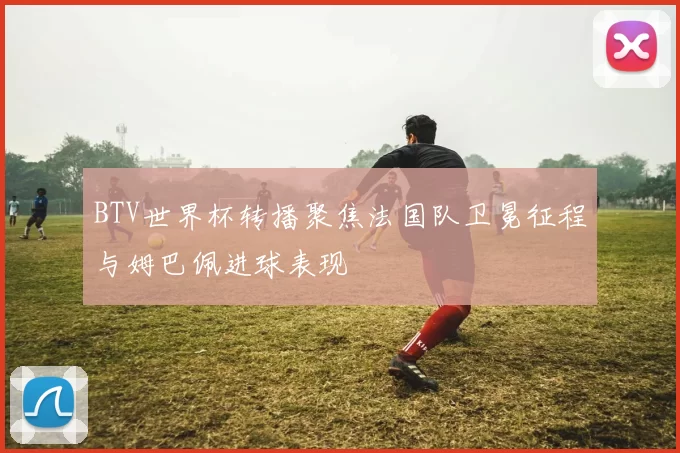 BTV世界杯转播聚焦法国队卫冕征程与姆巴佩进球表现