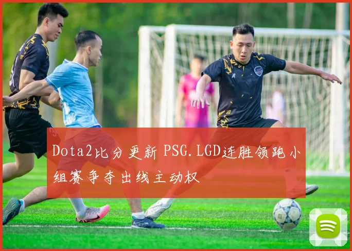 Dota2比分更新 PSG.LGD连胜领跑小组赛争夺出线主动权