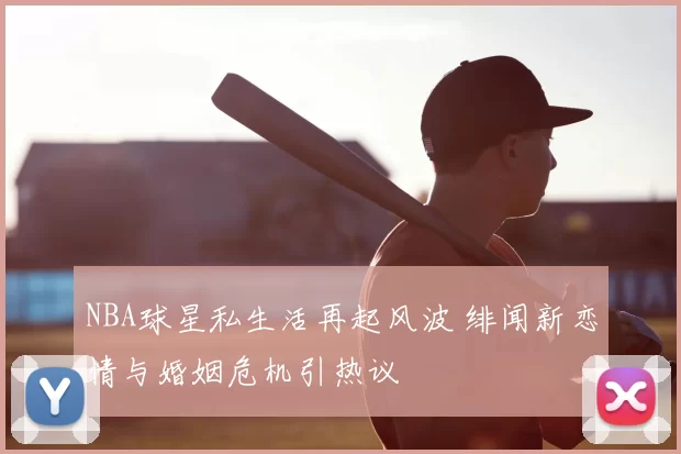 NBA球星私生活再起风波 绯闻新恋情与婚姻危机引热议