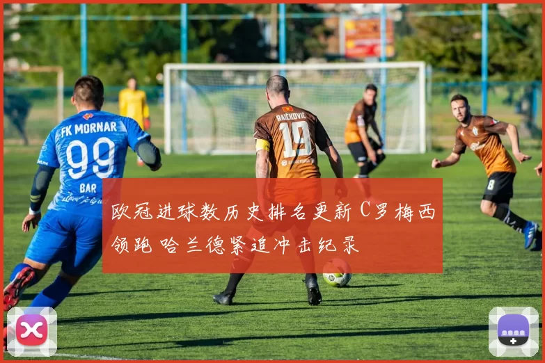 欧冠进球数历史排名更新 C罗梅西领跑 哈兰德紧追冲击纪录